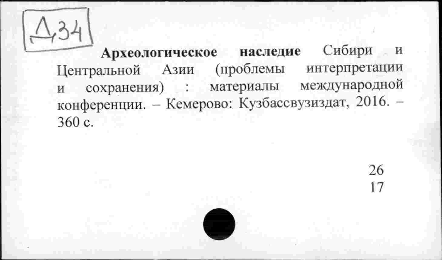 ﻿Археологическое наследие Сибири и Центральной Азии (проблемы интерпретации и сохранения) : материалы международной конференции. - Кемерово: Кузбассвузиздат, 2016. -360 с.
26
17